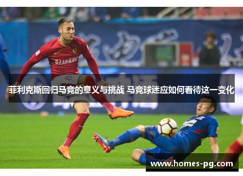 菲利克斯回归马竞的意义与挑战 马竞球迷应如何看待这一变化 菲利克斯回归马竞的意义与挑战 马竞球迷应如何看待这一变化
