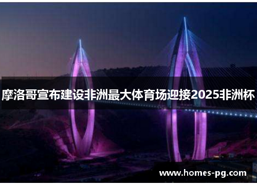 摩洛哥宣布建设非洲最大体育场迎接2025非洲杯