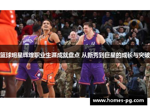 篮球明星辉煌职业生涯成就盘点 从新秀到巨星的成长与突破