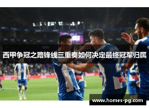 西甲争冠之路锋线三重奏如何决定最终冠军归属