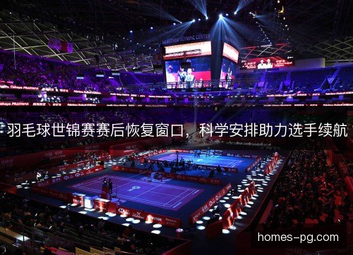 羽毛球世锦赛赛后恢复窗口,科学安排助力选手续航 羽毛球世锦赛赛后恢复窗口,科学安排助力选手续航